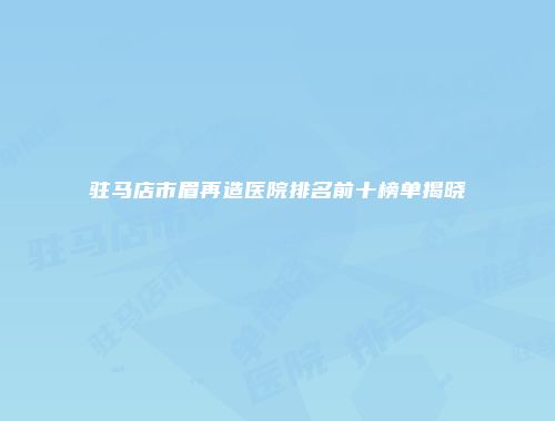 驻马店市眉再造医院排名前十榜单揭晓
