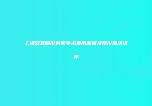 上海双耳畸形封闭手术费用解析及整形医院推荐