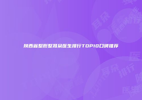 陕西省整形整耳朵医生排行TOP10口碑推荐