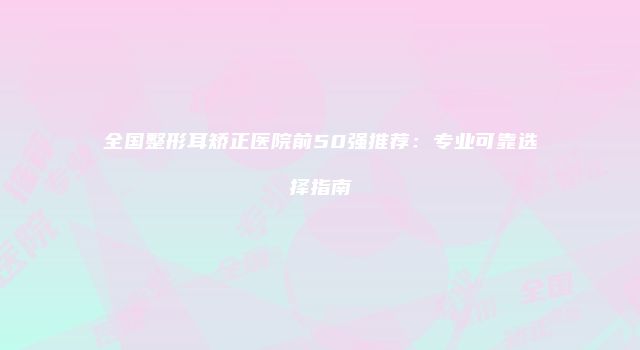 全国整形耳矫正医院前50强推荐：专业可靠选择指南