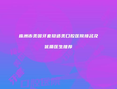 株洲市美国牙套隐适美口腔医院排名及优质医生推荐