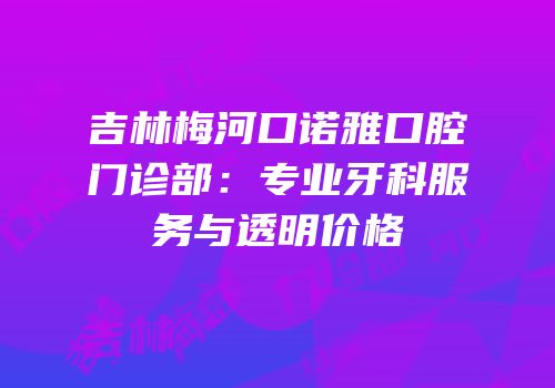 吉林梅河口诺雅口腔门诊部：专业牙科服务与透明价格