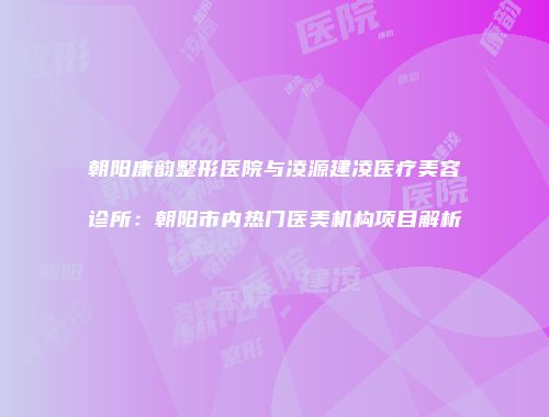 朝阳康韵整形医院与凌源建凌医疗美容诊所：朝阳市内热门医美机构项目解析