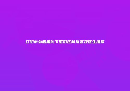 辽阳市外眼角向下整形医院排名及医生推荐