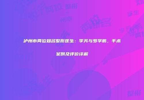 泸州市两位知名整形医生：李芳与罗学鹏，手术案例及评价详解