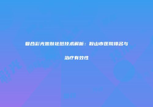 复合彩光嫩肤祛斑技术解析：鞍山市医院排名与治疗有效性