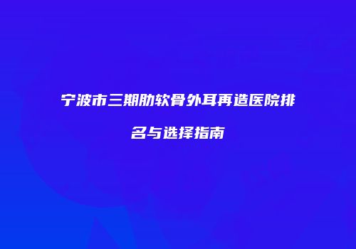 宁波市三期肋软骨外耳再造医院排名与选择指南