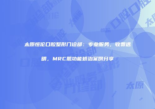 太原恒伦口腔整形门诊部：专业服务，收费透明，MRC肌功能矫治案例分享