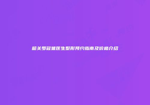 韶关罗冠雏医生整形预约指南及价格介绍