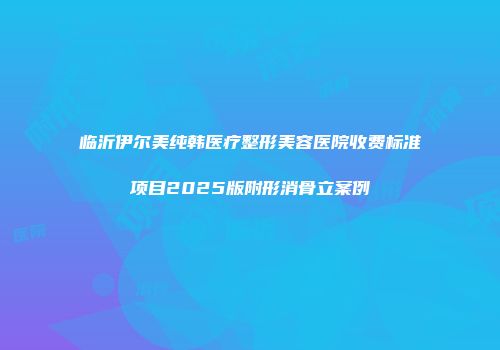 临沂伊尔美纯韩医疗整形美容医院收费标准项目2025版附形消骨立案例