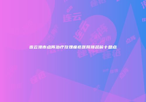 连云港市点阵治疗玫瑰痤疮医院排名前十盘点