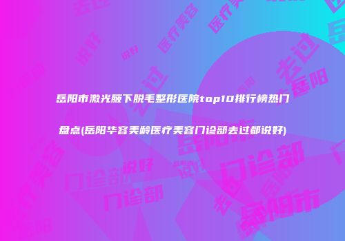 岳阳市激光腋下脱毛整形医院top10排行榜热门盘点(岳阳华容美龄医疗美容门诊部去过都说好)