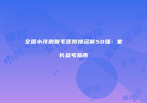 全国小孩脱腋毛医院排名前50强：家长参考指南