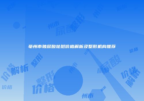 亳州市玻尿酸祛斑价格解析及整形机构推荐