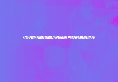 绍兴市绣眉植眉价格解析与整形机构推荐