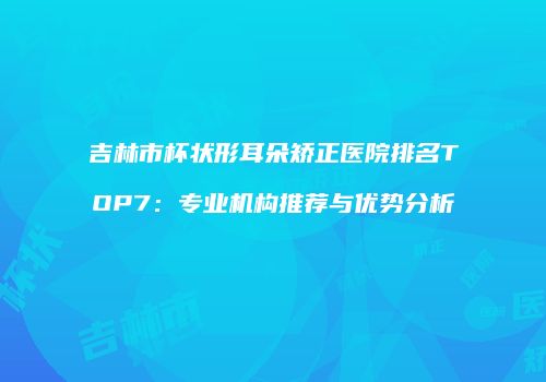 吉林市杯状形耳朵矫正医院排名TOP7：专业机构推荐与优势分析