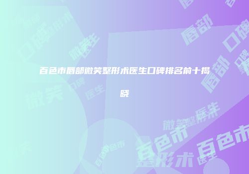 百色市唇部微笑整形术医生口碑排名前十揭晓