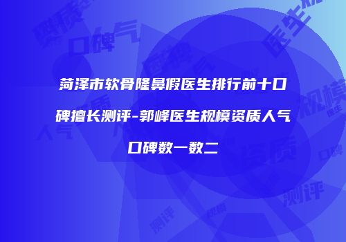 菏泽市软骨隆鼻假医生排行前十口碑擅长测评-郭峰医生规模资质人气口碑数一数二