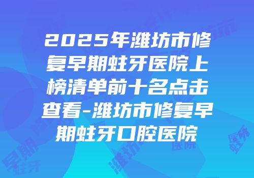 2025年潍坊市修复早期蛀牙医院上榜清单前十名点击查看-潍坊市修复早期蛀牙口腔医院