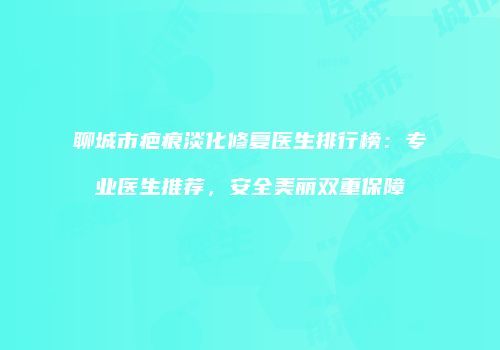 聊城市疤痕淡化修复医生排行榜：专业医生推荐，安全美丽双重保障