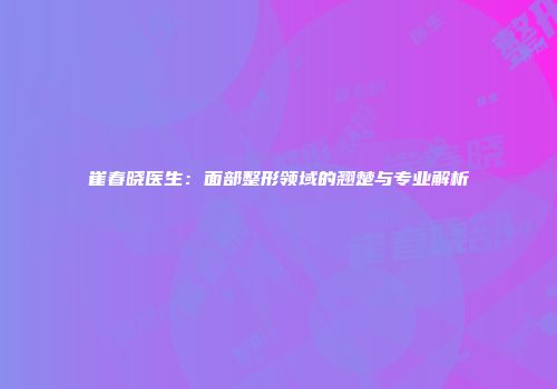 崔春晓医生：面部整形领域的翘楚与专业解析