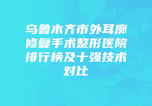 乌鲁木齐市外耳廓修复手术整形医院排行榜及十强技术对比