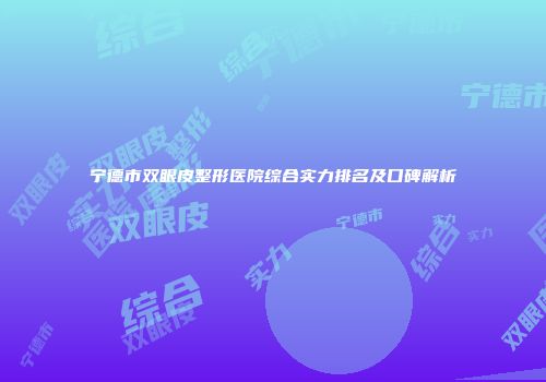 宁德市双眼皮整形医院综合实力排名及口碑解析