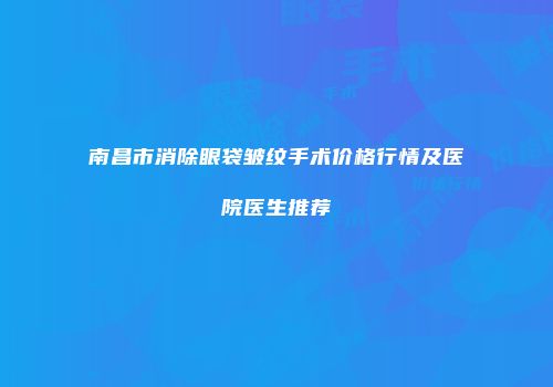 南昌市消除眼袋皱纹手术价格行情及医院医生推荐