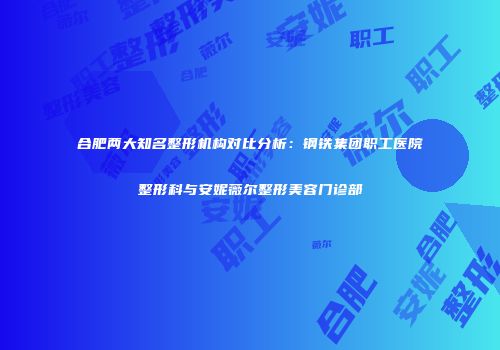 合肥两大知名整形机构对比分析：钢铁集团职工医院整形科与安妮薇尔整形美容门诊部