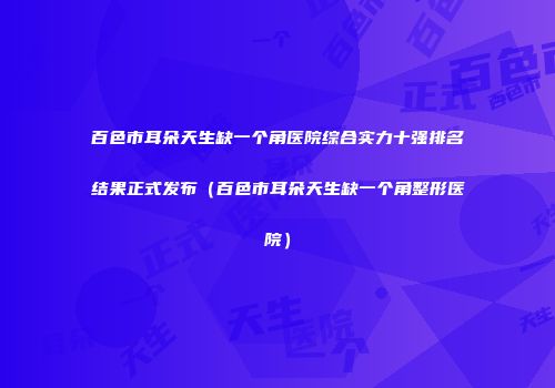 百色市耳朵天生缺一个角医院综合实力十强排名结果正式发布（百色市耳朵天生缺一个角整形医院）