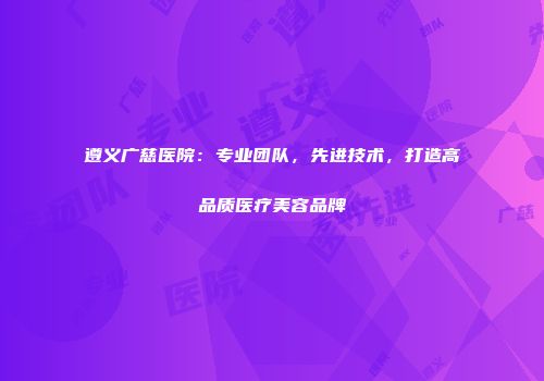 遵义广慈医院：专业团队，先进技术，打造高品质医疗美容品牌
