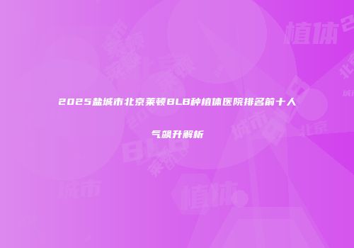 2025盐城市北京莱顿BLB种植体医院排名前十人气飙升解析