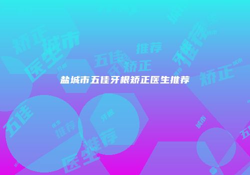 盐城市五佳牙根矫正医生推荐