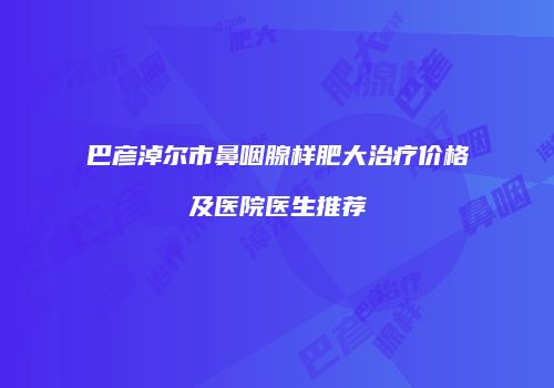 巴彦淖尔市鼻咽腺样肥大治疗价格及医院医生推荐