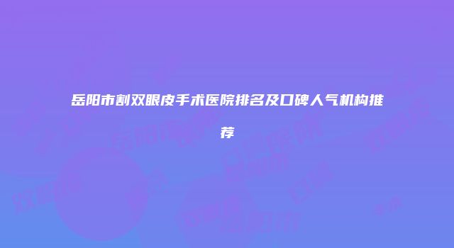 岳阳市割双眼皮手术医院排名及口碑人气机构推荐