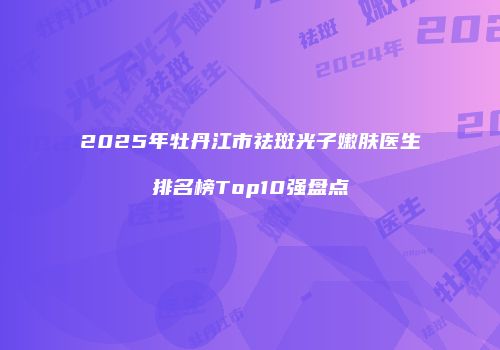 2025年牡丹江市祛斑光子嫩肤医生排名榜Top10强盘点