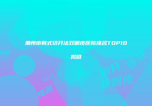 潮州市韩式切开法双眼皮医院排名TOP10揭晓