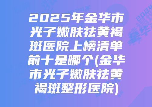2025年金华市光子嫩肤祛黄褐斑医院上榜清单前十是哪个(金华市光子嫩肤祛黄褐斑整形医院)