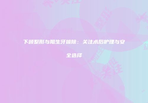 下颌整形与阻生牙拔除：关注术后护理与安全选择