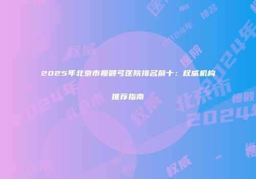 2025年北京市瘦颧弓医院排名前十：权威机构推荐指南