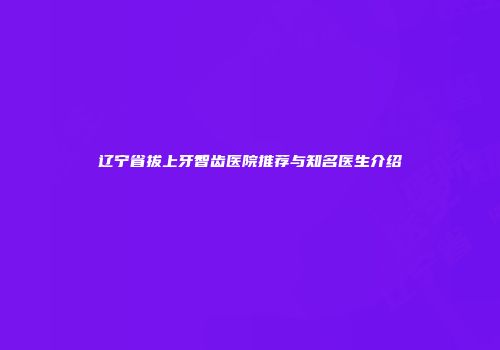 辽宁省拔上牙智齿医院推荐与知名医生介绍