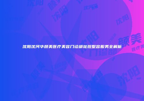 沈阳沈河华颜美医疗美容门诊部祛斑整容服务全解析