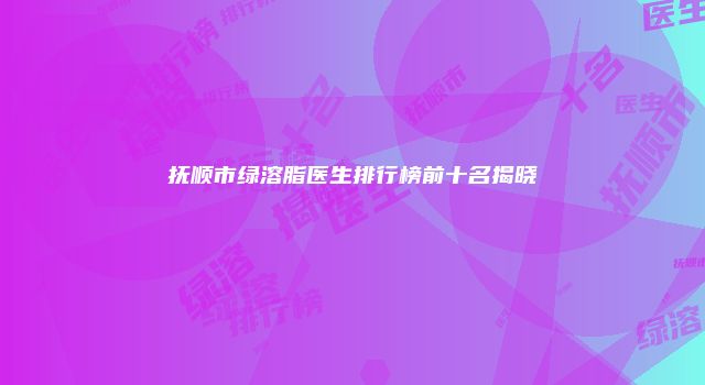 抚顺市绿溶脂医生排行榜前十名揭晓