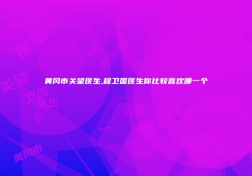 黄冈市关望医生,程卫国医生你比较喜欢哪一个