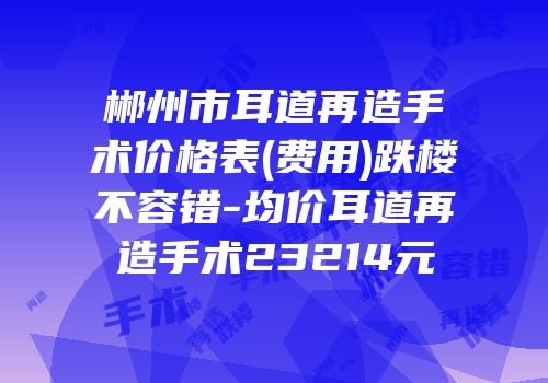 郴州市耳道再造手术价格表(费用)跌楼不容错-均价耳道再造手术23214元