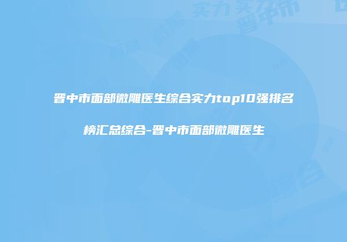 晋中市面部微雕医生综合实力top10强排名榜汇总综合-晋中市面部微雕医生