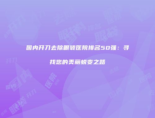 国内开刀去除眼袋医院排名50强：寻找您的美丽蜕变之路