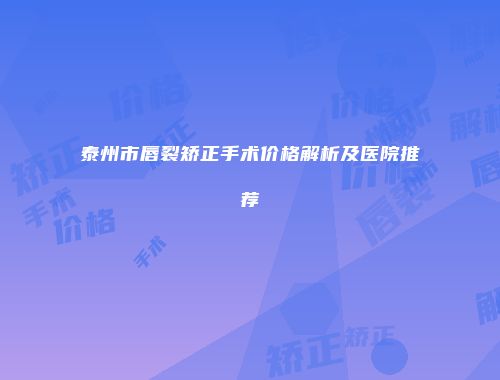 泰州市唇裂矫正手术价格解析及医院推荐