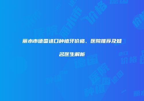丽水市德国进口种植牙价格、医院推荐及知名医生解析