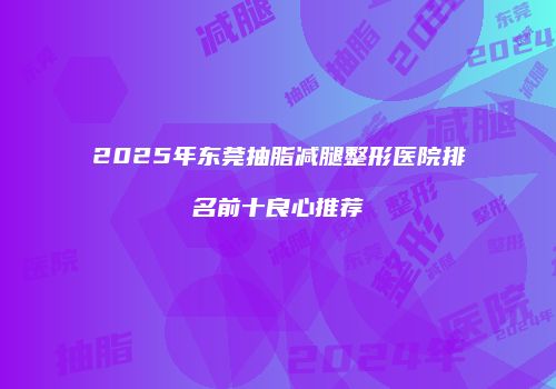 2025年东莞抽脂减腿整形医院排名前十良心推荐